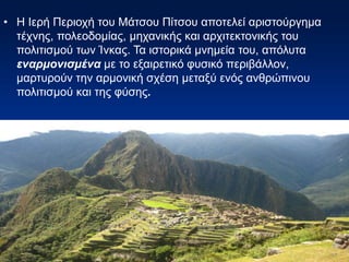 • Η Ιερή Περιοχή του Μάτσου Πίτσου αποτελεί αριστούργημα
τέχνης, πολεοδομίας, μηχανικής και αρχιτεκτονικής του
πολιτισμού των Ίνκας. Τα ιστορικά μνημεία του, απόλυτα
εναρμονισμένα με το εξαιρετικό φυσικό περιβάλλον,
μαρτυρούν την αρμονική σχέση μεταξύ ενός ανθρώπινου
πολιτισμού και της φύσης.
 