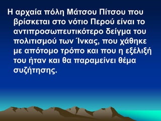Η αρχαία πόλη Μάτσου Πίτσου που
βρίσκεται στο νότιο Περού είναι το
αντιπροσωπευτικότερο δείγμα του
πολιτισμού των Ίνκας, που χάθηκε
με απότομο τρόπο και που η εξέλιξή
του ήταν και θα παραμείνει θέμα
συζήτησης.
 