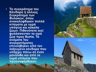 • Το συγκρότημα του
Κόνδορα ή αλλιώς
Συγκρότημα των
Φυλακών, όπου
ανακαλύφθηκαν πολλά
κτίσματα με υγρά
υπόγεια και κόκαλα
ζώων. Πιθανότατα εκεί
φυλάσσονταν τα ιερά
ζώα προς θυσία. Τα
ονόματα του
συγκροτήματος
επινοήθηκαν από τον
λαξευμένο κόνδορα που
υπάρχει πάνω σε έναν
μονόλιθο και από τα
υγρά υπόγεια που
προαναφέρθηκαν.
 