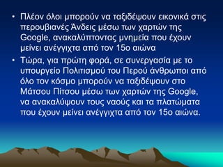 • Πλέον όλοι μπορούν να ταξιδέψουν εικονικά στις
περουβιανές Άνδεις μέσω των χαρτών της
Google, ανακαλύπτοντας μνημεία που έχουν
μείνει ανέγγιχτα από τον 15ο αιώνα
• Τώρα, για πρώτη φορά, σε συνεργασία με το
υπουργείο Πολιτισμού του Περού άνθρωποι από
όλο τον κόσμο μπορούν να ταξιδέψουν στο
Μάτσου Πίτσου μέσω των χαρτών της Google,
να ανακαλύψουν τους ναούς και τα πλατώματα
που έχουν μείνει ανέγγιχτα από τον 15ο αιώνα.
 