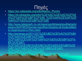 Πηγές
• https://en.wikipedia.org/wiki/Machu_Picchu
• https://el.wikipedia.org/wiki/%CE%9C%CE%AC%CF%8
4%CF%83%CE%BF%CF%85_%CE%A0%CE%AF%CF
%84%CF%83%CE%BF%CF%85
• http://www.telegraph.co.uk/news/worldnews/southameric
a/peru/5447853/Human-sacrifice-Dozens-of-Incas-killed-
in-ritual-found-in-Peru.html
• http://perierga.gr/2011/07/%CE%BC%CE%AC%CF%84
%CF%83%CE%BF%CF%85-
%CF%80%CE%AF%CF%84%CF%83%CE%BF%CF%
85-%CE%B7-
%CF%87%CE%B1%CE%BC%CE%AD%CE%BD%CE
%B7-%CF%80%CF%8C%CE%BB%CE%B7-
%CF%84%CF%89%CE%BD-
%CE%AF%CE%BD%CE%BA%CE%B1%CF%82/
 