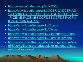 • http://www.patridamou.gr/?p=1223
• https://el.wikipedia.org/wiki/%CE%9A%CE%AD
%CF%84%CF%83%CE%BF%CF%85%CE%B1
_%CE%B3%CE%BB%CF%8E%CF%83%CF%
83%CE%B5%CF%82
• https://en.wikipedia.org/wiki/Cusco
• https://en.wikipedia.org/wiki/Vitcos
• https://en.wikipedia.org/wiki/Vilcabamba,_Peru
• https://en.wikipedia.org/wiki/Bismuth_bronze
• http://www.protothema.gr/technology/article/532
968/periigitheite-sto-eduposiako-matsou-pitsou-
me-to-street-view/
 