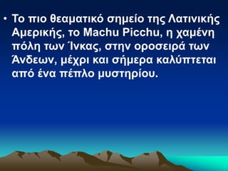 • Το πιο θεαματικό σημείο της Λατινικής
Αμερικής, το Machu Picchu, η χαμένη
πόλη των Ίνκας, στην οροσειρά των
Άνδεων, μέχρι και σήμερα καλύπτεται
από ένα πέπλο μυστηρίου.
 