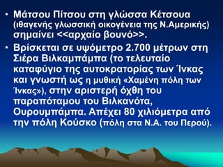 • Μάτσου Πίτσου στη γλώσσα Κέτσουα
(ιθαγενής γλωσσική οικογένεια της Ν.Αμερικής)
σημαίνει <<αρχαίο βουνό>>.
• Βρίσκεται σε υψόμετρο 2.700 μέτρων στη
Σιέρα Βιλκαμπάμπα (το τελευταίο
καταφύγιο της αυτοκρατορίας των Ίνκας
και γνωστή ως η μυθική «Χαμένη πόλη των
Ίνκας»), στην αριστερή όχθη του
παραπόταμου του Βιλκανότα,
Ουρουμπάμπα. Απέχει 80 χιλιόμετρα από
την πόλη Κούσκο (πόλη στα Ν.Α. του Περού).
 