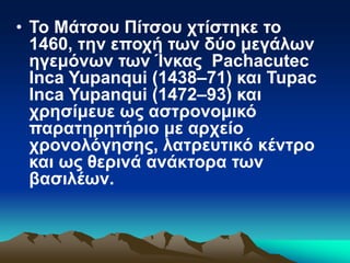 • Το Μάτσου Πίτσου χτίστηκε το
1460, την εποχή των δύο μεγάλων
ηγεμόνων των Ίνκας Pachacutec
Inca Yupanqui (1438–71) και Tupac
Inca Yupanqui (1472–93) και
χρησίμευε ως αστρονομικό
παρατηρητήριο με αρχείο
χρονολόγησης, λατρευτικό κέντρο
και ως θερινά ανάκτορα των
βασιλέων.
 
