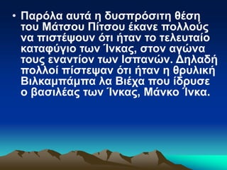 • Παρόλα αυτά η δυσπρόσιτη θέση
του Μάτσου Πίτσου έκανε πολλούς
να πιστέψουν ότι ήταν το τελευταίο
καταφύγιο των Ίνκας, στον αγώνα
τους εναντίον των Ισπανών. Δηλαδή
πολλοί πίστεψαν ότι ήταν η θρυλική
Βιλκαμπάμπα λα Βιέχα που ίδρυσε
ο βασιλέας των Ίνκας, Μάνκο Ίνκα.
 