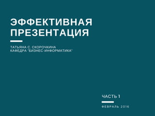 Ф Е В Р А Л Ь 2016
ЭФФЕКТИВНАЯ
ПРЕЗЕНТАЦИЯ
ТАТЬЯНА С. СКОРОЧКИНА
КАФЕДРА "БИЗНЕС-ИНФОРМАТИКА"
ЧАСТЬ 1
 