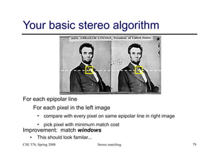 Stereo matching 79
Your basic stereo algorithm
For each epipolar line
For each pixel in the left image
• compare with every pixel on same epipolar line in right image
• pick pixel with minimum match cost
Improvement: match windows
• This should look familar...
CSE 576, Spring 2008
 