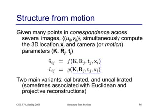 Structure from Motion 86
Structure from motion
Given many points in correspondence across
several images, {(uij,vij)}, simultaneously compute
the 3D location xi and camera (or motion)
parameters (K, Rj, tj)
Two main variants: calibrated, and uncalibrated
(sometimes associated with Euclidean and
projective reconstructions)
CSE 576, Spring 2008
 