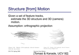 Structure from Motion 88
Structure [from] Motion
Given a set of feature tracks, 
estimate the 3D structure and 3D (camera)
motion.
Assumption: orthographic projection
CSE 576, Spring 2008
[Tomasi & Kanade, IJCV 92]
 