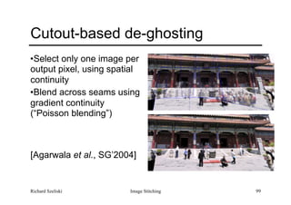 Image Stitching 99
Cutout-based de-ghosting
•Select only one image per
output pixel, using spatial
continuity
•Blend across seams using
gradient continuity
(“Poisson blending”) 
 
 
 
[Agarwala et al., SG’2004]
Richard Szeliski
 