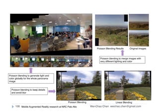 Wei-Chao Chen
Interactive
weichao.chen@gmail.com108
Poisson blending to generate light and
color globally for the whole panorama
image
Poisson blending to keep details
and avoid blur
Poisson Blending Linear Blending
Original ImagesPoisson Blending Results
Poisson blending to merge images with
very different lighting and color
Mobile Augmented Reality research at NRC Palo Alto
 
