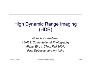 Computational Photography 109
High Dynamic Range Imaging  
(HDR)
slides borrowed from
15-463: Computational Photography
Alexei Efros, CMU, Fall 2007,
Paul Debevec, and my talks
Richard Szeliski
 