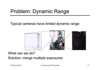 Computational Photography 111
Problem: Dynamic Range
Typical cameras have limited dynamic range
What can we do?
Solution: merge multiple exposures
Richard Szeliski
 