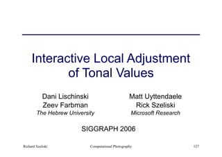 Computational Photography 127
Interactive Local Adjustment
of Tonal Values
Dani Lischinski
Zeev Farbman
The Hebrew University
Matt Uyttendaele
Rick Szeliski
Microsoft Research
SIGGRAPH 2006
Richard Szeliski
 