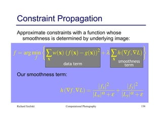 Computational Photography 134
Approximate constraints with a function whose
smoothness is determined by underlying image:
Our smoothness term:
Constraint Propagation
data term
smoothness
term
Richard Szeliski
 