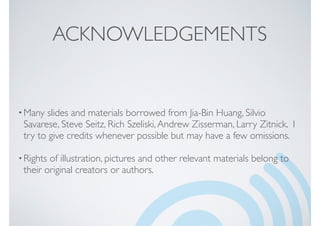 ACKNOWLEDGEMENTS
•Many slides and materials borrowed from Jia-Bin Huang, Silvio
Savarese, Steve Seitz, Rich Szeliski,Andrew Zisserman, Larry Zitnick. I
try to give credits whenever possible but may have a few omissions.
•Rights of illustration, pictures and other relevant materials belong to
their original creators or authors.
 