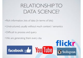 RELATIONSHIPTO
DATA SCIENCE?
•Rich information, lots of data (in terms of bits)
•Unstructured, usually without much context / semantics
•Difﬁcult to process and query
•We are generating them every day
 