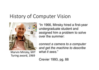 History of Computer Vision
Marvin	Minsky,	MIT		
Turing	award,	1969
“In 1966, Minsky hired a first-year
undergraduate student and
assigned him a problem to solve
over the summer:
connect a camera to a computer
and get the machine to describe
what it sees.”
Crevier 1993, pg. 88
 