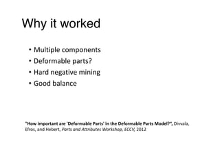 Why it worked
• Multiple	components	
• Deformable	parts?	
• Hard	negative	mining	
• Good	balance
"How	important	are	'Deformable	Parts'	in	the	Deformable	Parts	Model?“,	Divvala,	
Efros,	and	Hebert,	Parts	and	Attributes	Workshop,	ECCV,	2012
 