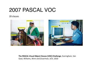 2007 PASCAL VOC
The	PASCAL	Visual	Object	Classes	(VOC)	Challenge,	Everingham,	Van	
Gool,	Williams,	Winn	and	Zisserman,	IJCV,	2010 
20	classes 
 