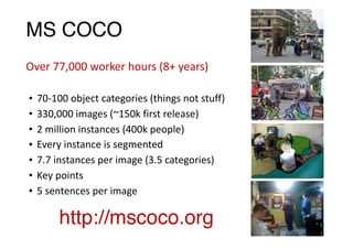 MS COCO
• 70-100	object	categories	(things	not	stuff)	
• 330,000	images	(~150k	first	release)	
• 2	million	instances	(400k	people)	
• Every	instance	is	segmented	
• 7.7	instances	per	image	(3.5	categories)	
• Key	points	
• 5	sentences	per	image
http://mscoco.org
Over	77,000	worker	hours	(8+	years)
 