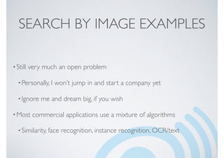 SEARCH BY IMAGE EXAMPLES
•Still very much an open problem
•Personally, I won’t jump in and start a company yet
•Ignore me and dream big, if you wish
•Most commercial applications use a mixture of algorithms
•Similarity, face recognition, instance recognition, OCR/text
 
