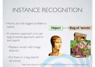 INSTANCE RECOGNITION
•Works, but the biggest problem is
speed.
•A common approach is to use
bag-of-words approach used in
text search
•Replace ‘words’ with ‘image
features’
•Put them in a bag (search
structure)
https://gilscvblog.com/2013/08/23/bag-of-words-models-for-visual-categorization/
 
