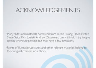 ACKNOWLEDGEMENTS
•Many slides and materials borrowed from Jia-Bin Huang, David Nister,
Steve Seitz, Rich Szeliski,Andrew Zisserman, Larry Zitnick. I try to give
credits whenever possible but may have a few omissions.
•Rights of illustration, pictures and other relevant materials belong to
their original creators or authors.
 