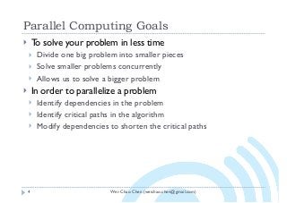 Wei-Chao Chen (weichao.chen@gmail.com)
Parallel Computing Goals
4
} To solve your problem in less time
} Divide one big problem into smaller pieces
} Solve smaller problems concurrently
} Allows us to solve a bigger problem
} In order to parallelize a problem
} Identify dependencies in the problem
} Identify critical paths in the algorithm
} Modify dependencies to shorten the critical paths
 
