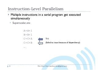 Wei-Chao Chen (weichao.chen@gmail.com)
Instruction-Level Parallelism
8
} Multiple instructions in a serial program get executed
simultaneously
} Superscalar, etc
A=A+1
B=B+1
C=C+A
C=C+B
…
T=1
(failed to issue because of dependency)
 
