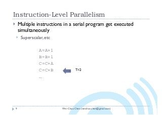 Wei-Chao Chen (weichao.chen@gmail.com)
Instruction-Level Parallelism
9
} Multiple instructions in a serial program get executed
simultaneously
} Superscalar, etc
A=A+1
B=B+1
C=C+A
C=C+B
…
T=2
 