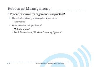 Wei-Chao Chen (weichao.chen@gmail.com)
Resource Management
15
} Proper resource management is important!
} Deadlock - dining philosophers problem
} “Starvation”
} How to solve this problem?
} “Ask the waiter”
} Ref:A.Tannenbaum,“Modern Operating Systems”
 