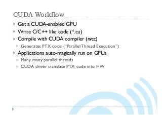 CUDA Workflow
} Get a CUDA-enabled GPU
} Write C/C++ like code (*.cu)
} Compile with CUDA compiler (nvcc)
} Generates PTX code (“Parallel Thread Execution”)
} Applications auto-magically run on GPUs
} Many many parallel threads
} CUDA driver translate PTX code into HW
 