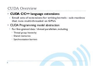 CUDA Overview
} CUDA C/C++ language extensions
} Small sets of extensions for writing kernels - sub-routines
that runs multi-threaded on GPUs
} CUDA Programming model abstraction
} For fine-grained data / thread parallelism, including
} Thread group hierarchy
} Shared memories
} Synchronization barriers
 