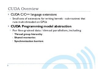 CUDA Overview
} CUDA C/C++ language extensions
} Small sets of extensions for writing kernels - sub-routines that
runs multi-threaded on GPUs
} CUDA Programming model abstraction
} For fine-grained data / thread parallelism, including
} Thread group hierarchy
} Shared memories
} Synchronization barriers
 