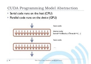 Wei-Chao Chen (weichao.chen@gmail.com)
CUDA Programming Model Abstraction
48
} Serial code runs on the host (CPU)
} Parallel code runs on the device (GPU)
host code
device code
kernel<<nBlocks, nThreads>>(…)
host code
…
 