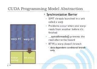 CUDA Programming Model Abstraction
64
} Synchronization Barrier
} SIMT threads launched in a unit
called a warp
} Problems occur when one warp
reads from another before it’s
finished
} __syncthreads() prevents the
read-after-write hazard
} BTW, a warp doesn’t branch
} data-dependent conditional branch
only
warp #2warp #1
Finished Still writing
(waiting)
 