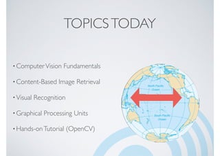 TOPICSTODAY
•ComputerVision Fundamentals
•Content-Based Image Retrieval
•Visual Recognition
•Graphical Processing Units
•Hands-onTutorial (OpenCV)
 