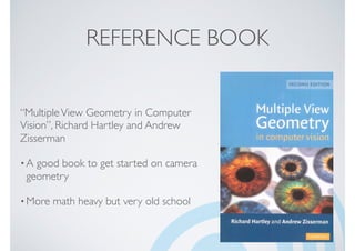 REFERENCE BOOK
“MultipleView Geometry in Computer
Vision”, Richard Hartley and Andrew
Zisserman
•A good book to get started on camera
geometry
•More math heavy but very old school
 