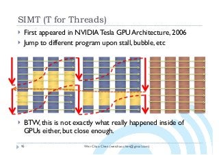 Wei-Chao Chen (weichao.chen@gmail.com)
SIMT (T for Threads)
95
} First appeared in NVIDIA Tesla GPU Architecture, 2006
} Jump to different program upon stall, bubble, etc
} BTW, this is not exactly what really happened inside of
GPUs either, but close enough.
 
