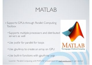 MATLAB
•Supports GPUs through Parallel Computing
Toolbox
•Supports multiple processors and distributed
servers as well
•Use parfor for parallel for loops
•Use gpuArray to create an array on GPU
•Use built-in functions with gpuArray args
Look for:“Parallel Computing with MATLAB” presentation on mathworks.com to get started
 