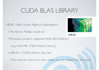 CUDA BLAS LIBRARY
•BLAS - Basic Linear Algebra Subprograms
•The library Matlab is built on
•Processor vendors implement their BLAS library
• e.g., Intel MKL (Math Kernel Library)
•cuBLAS - CUDA version, very fast
• No need to write your own, unless you are researching the topic
 