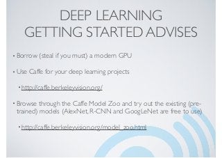 DEEP LEARNING
GETTING STARTED ADVISES
•Borrow (steal if you must) a modern GPU
•Use Caffe for your deep learning projects
•http://caffe.berkeleyvision.org/
•Browse through the Caffe Model Zoo and try out the existing (pre-
trained) models (AlexNet, R-CNN and GoogLeNet are free to use)
•http://caffe.berkeleyvision.org/model_zoo.html
 