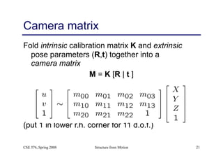 Structure from Motion 21
Camera matrix
Fold intrinsic calibration matrix K and extrinsic
pose parameters (R,t) together into a 
camera matrix
M = K [R | t ]
(put 1 in lower r.h. corner for 11 d.o.f.)
CSE 576, Spring 2008
 