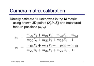 Structure from Motion 22
Camera matrix calibration
Directly estimate 11 unknowns in the M matrix
using known 3D points (Xi,Yi,Zi) and measured
feature positions (ui,vi)
CSE 576, Spring 2008
 