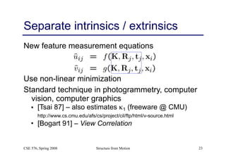 Structure from Motion 23
Separate intrinsics / extrinsics
New feature measurement equations
Use non-linear minimization
Standard technique in photogrammetry, computer
vision, computer graphics
• [Tsai 87] – also estimates κ1 (freeware @ CMU) 
http://www.cs.cmu.edu/afs/cs/project/cil/ftp/html/v-source.html
• [Bogart 91] – View Correlation
CSE 576, Spring 2008
 