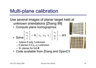Structure from Motion 24
Multi-plane calibration
Use several images of planar target held at
unknown orientations [Zhang 99]
• Compute plane homographies
• Solve for K-TK-1 from Hk’s
– 1plane if only f unknown
– 2 planes if (f,uc,vc) unknown
– 3+ planes for full K
• Code available from Zhang and OpenCV
CSE 576, Spring 2008
 