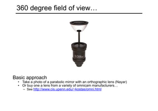 360 degree field of view…
Basic approach
• Take a photo of a parabolic mirror with an orthographic lens (Nayar)
• Or buy one a lens from a variety of omnicam manufacturers…
– See http://www.cis.upenn.edu/~kostas/omni.html
 