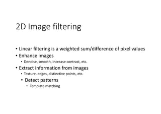 2D Image filtering
• Linear	filtering	is	a	weighted	sum/difference	of	pixel	values	
• Enhance	images	
• Denoise,	smooth,	increase	contrast,	etc.	
• Extract	information	from	images	
• Texture,	edges,	distinctive	points,	etc.	
• Detect	patterns	
• Template	matching
 